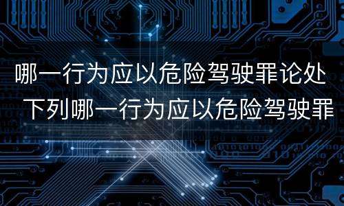 哪一行为应以危险驾驶罪论处 下列哪一行为应以危险驾驶罪