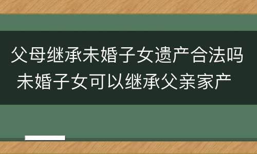 父母继承未婚子女遗产合法吗 未婚子女可以继承父亲家产