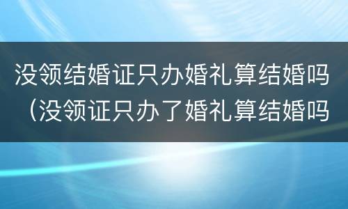 没领结婚证只办婚礼算结婚吗（没领证只办了婚礼算结婚吗）