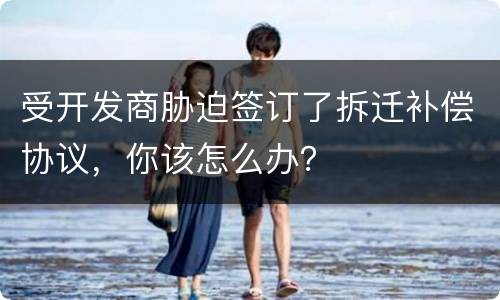受开发商胁迫签订了拆迁补偿协议，你该怎么办？