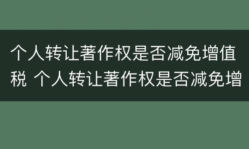 个人转让著作权是否减免增值税 个人转让著作权是否减免增值税