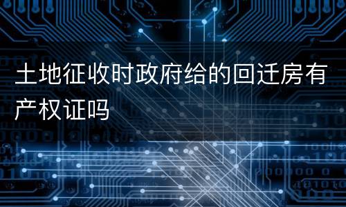 土地征收时政府给的回迁房有产权证吗