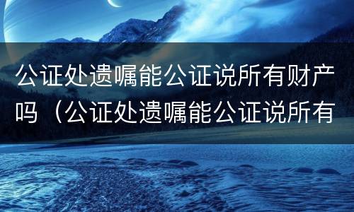 公证处遗嘱能公证说所有财产吗（公证处遗嘱能公证说所有财产吗合法吗）