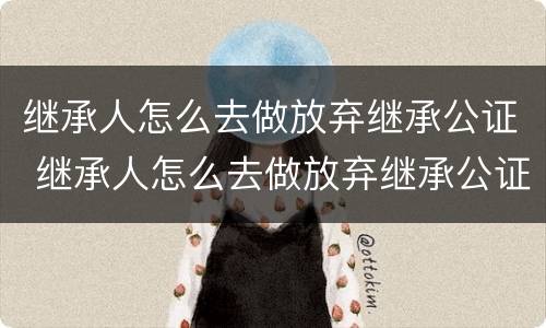 继承人怎么去做放弃继承公证 继承人怎么去做放弃继承公证书