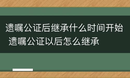 遗嘱公证后继承什么时间开始 遗嘱公证以后怎么继承
