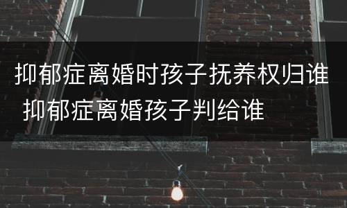 抑郁症离婚时孩子抚养权归谁 抑郁症离婚孩子判给谁