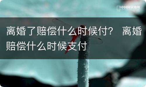 离婚了赔偿什么时候付？ 离婚赔偿什么时候支付