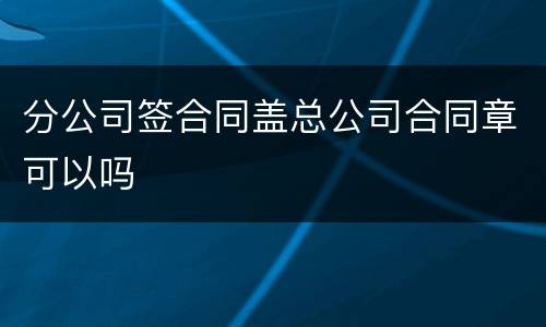 分公司签合同盖总公司合同章可以吗
