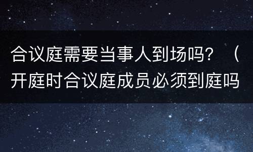 合议庭需要当事人到场吗？（开庭时合议庭成员必须到庭吗）