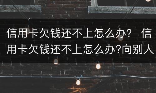 信用卡欠钱还不上怎么办？ 信用卡欠钱还不上怎么办?向别人借钱