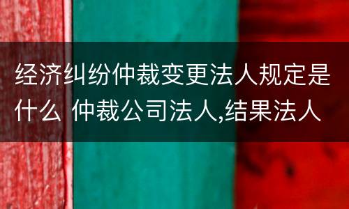 经济纠纷仲裁变更法人规定是什么 仲裁公司法人,结果法人变更怎么办