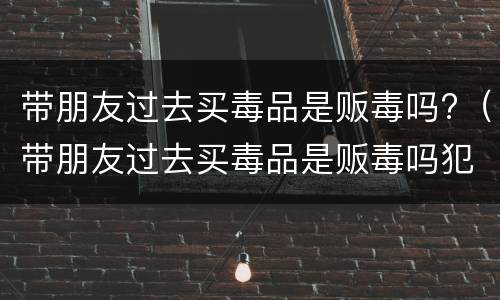 带朋友过去买毒品是贩毒吗?（带朋友过去买毒品是贩毒吗犯法吗）