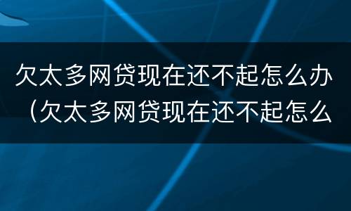欠太多网贷现在还不起怎么办（欠太多网贷现在还不起怎么办呀）