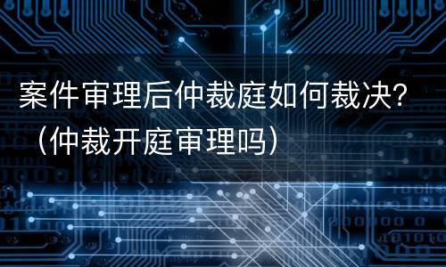 案件审理后仲裁庭如何裁决？（仲裁开庭审理吗）