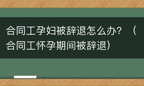 合同工孕妇被辞退怎么办？（合同工怀孕期间被辞退）