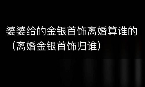 婆婆给的金银首饰离婚算谁的（离婚金银首饰归谁）