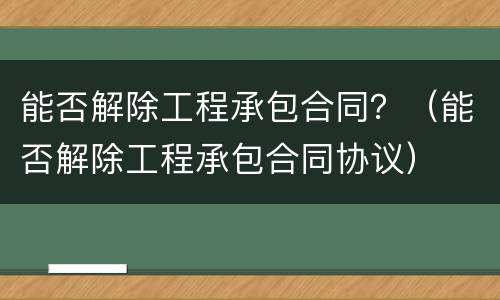 能否解除工程承包合同？（能否解除工程承包合同协议）