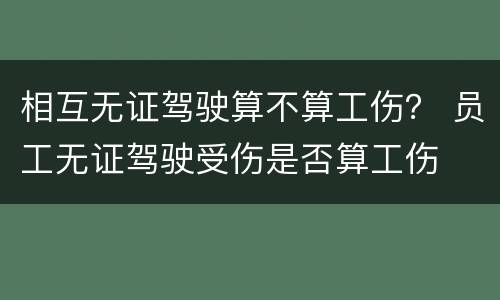 相互无证驾驶算不算工伤？ 员工无证驾驶受伤是否算工伤