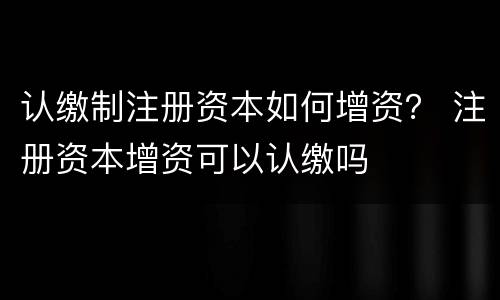 认缴制注册资本如何增资？ 注册资本增资可以认缴吗