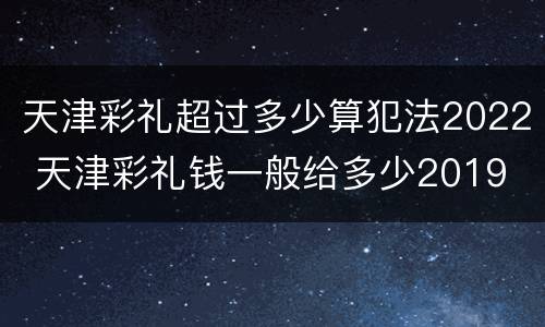 天津彩礼超过多少算犯法2022 天津彩礼钱一般给多少2019