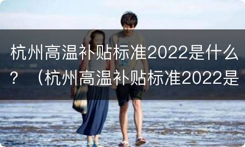 杭州高温补贴标准2022是什么？（杭州高温补贴标准2022是什么时候发）