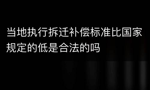 当地执行拆迁补偿标准比国家规定的低是合法的吗