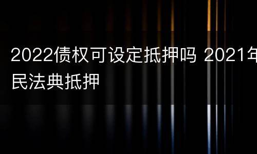 2022债权可设定抵押吗 2021年民法典抵押