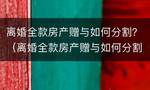 离婚全款房产赠与如何分割？（离婚全款房产赠与如何分割）