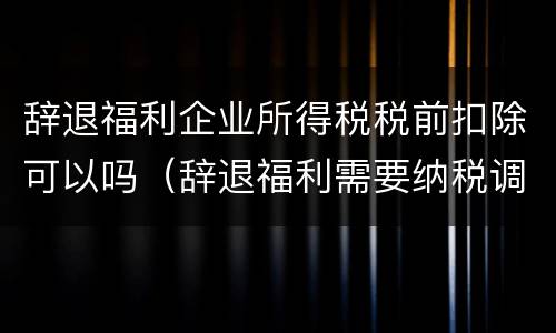 辞退福利企业所得税税前扣除可以吗（辞退福利需要纳税调整吗）