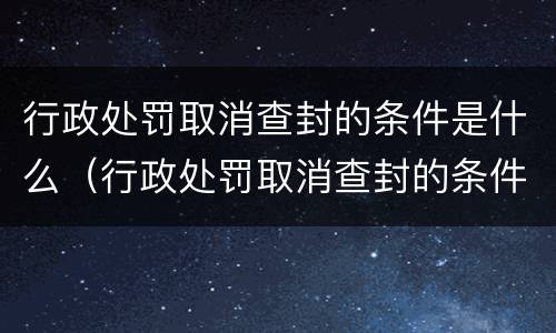 行政处罚取消查封的条件是什么（行政处罚取消查封的条件是什么意思）