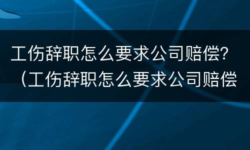 工伤辞职怎么要求公司赔偿？（工伤辞职怎么要求公司赔偿金）