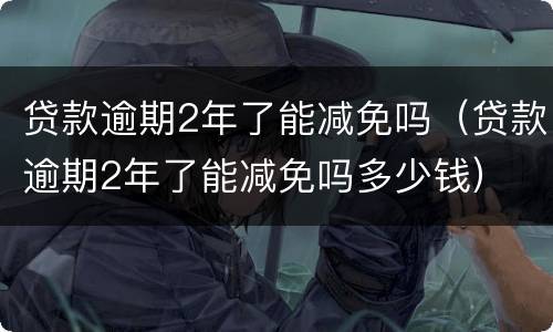 贷款逾期2年了能减免吗（贷款逾期2年了能减免吗多少钱）