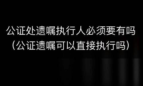 公证处遗嘱执行人必须要有吗（公证遗嘱可以直接执行吗）