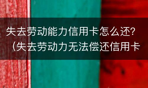 失去劳动能力信用卡怎么还？（失去劳动力无法偿还信用卡怎么办）