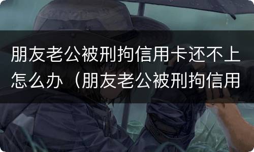 朋友老公被刑拘信用卡还不上怎么办（朋友老公被刑拘信用卡还不上怎么办呢）