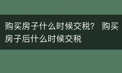 购买房子什么时候交税？ 购买房子后什么时候交税