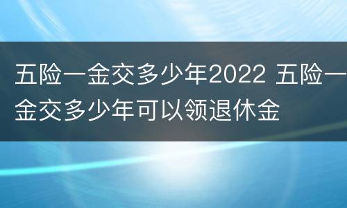 五险一金交多少年2022 五险一金交多少年可以领退休金