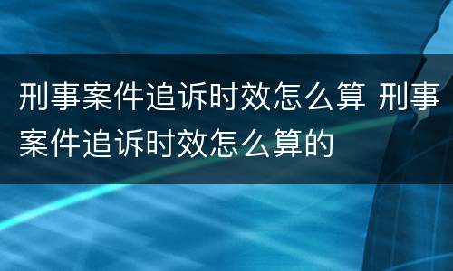 刑事案件追诉时效怎么算 刑事案件追诉时效怎么算的
