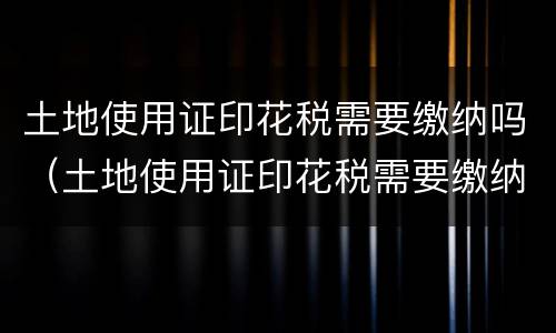 土地使用证印花税需要缴纳吗（土地使用证印花税需要缴纳吗多少钱）