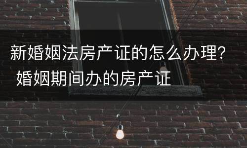 新婚姻法房产证的怎么办理？ 婚姻期间办的房产证