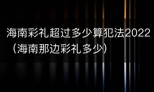 海南彩礼超过多少算犯法2022（海南那边彩礼多少）