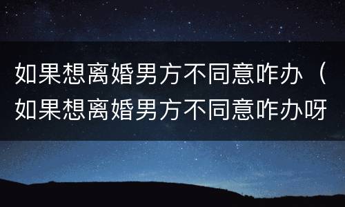 如果想离婚男方不同意咋办（如果想离婚男方不同意咋办呀）