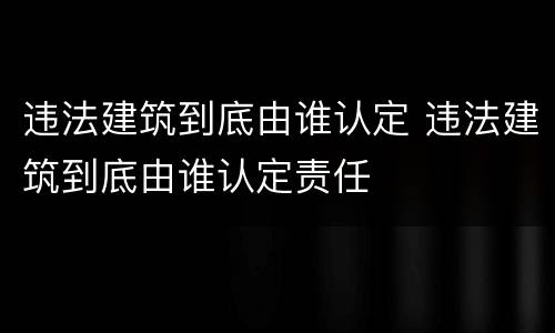 违法建筑到底由谁认定 违法建筑到底由谁认定责任