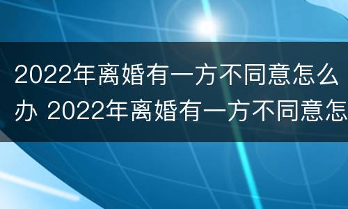 2022年离婚有一方不同意怎么办 2022年离婚有一方不同意怎么办理