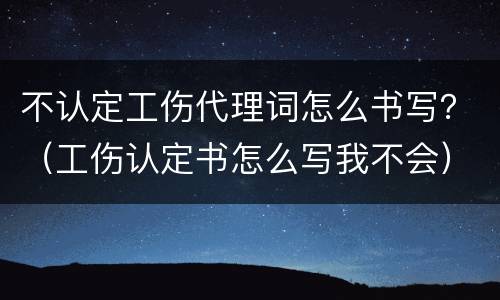 不认定工伤代理词怎么书写？（工伤认定书怎么写我不会）
