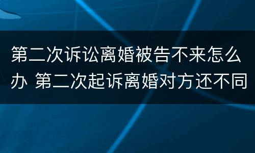 第二次诉讼离婚被告不来怎么办 第二次起诉离婚对方还不同意怎么办
