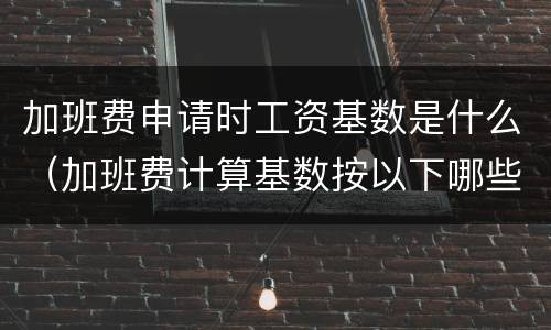 加班费申请时工资基数是什么（加班费计算基数按以下哪些方式确定）