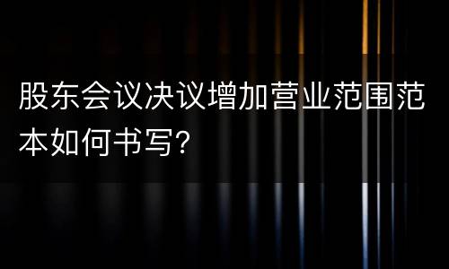 股东会议决议增加营业范围范本如何书写？