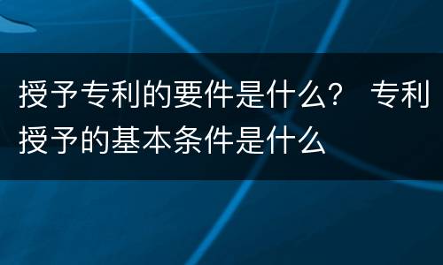 授予专利的要件是什么？ 专利授予的基本条件是什么