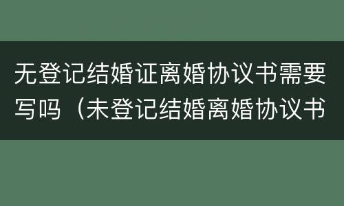 无登记结婚证离婚协议书需要写吗（未登记结婚离婚协议书怎么写）
